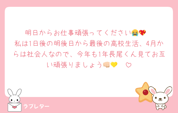 明日からお仕事頑張ってください😭💖
私は1日後の明後日から最後の高校生活、4月からは社会人なので、今年も1年長尾くん見てお互い頑張りましょう👊🏻💛