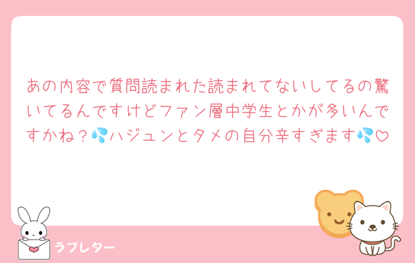 あの内容で質問読まれた読まれてないしてるの驚いてるんですけどファン層中学生とかが多いんですかね？💦ハジュンとタメの自分辛すぎます💦