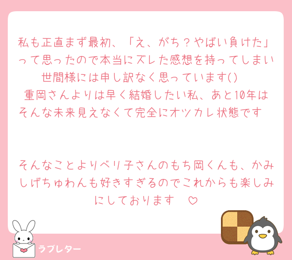 私も正直まず最初、「え、がち？やばい負けた」って思ったので本当にズレた感想を持ってしまい世間様には申し訳なく思っています()
重岡さんよりは早く結婚したい私、あと10年はそんな未来見えなくて完全にオツカレ状態です☝️

そんなことよりベリ子さんのもち岡くんも、かみしげちゅわんも好きすぎるのでこれからも楽しみにしております🥰