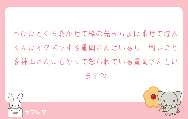 へびにとぐろ巻かせて棒の先っちょに乗せて淳太くんにイタズラする重岡さんはいるし、同じことを神山さんにもやって怒られている重岡さんもいます