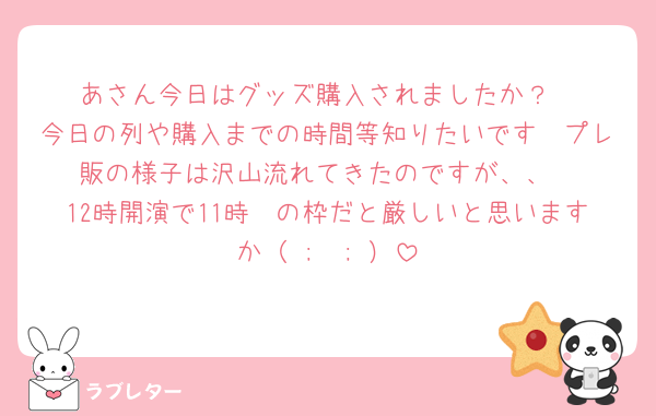 あさん今日はグッズ購入されましたか？
今日の列や購入までの時間等知りたいです🥲プレ販の様子は沢山流れてきたのですが、、
12時開演で11時〜の枠だと厳しいと思いますか（ ;  ; ）