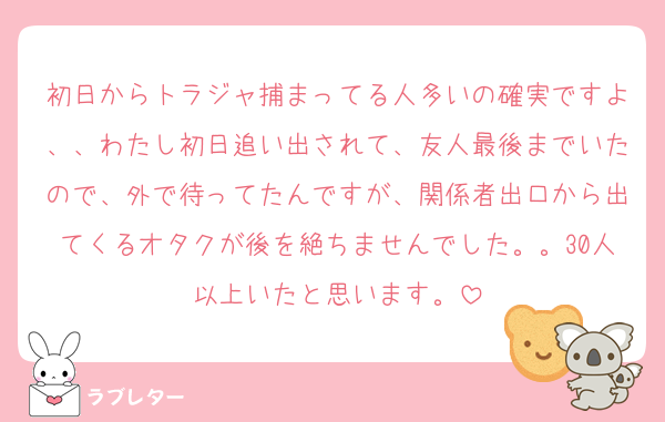 初日からトラジャ捕まってる人多いの確実ですよ、、わたし初日追い出されて、友人最後までいたので、外で待ってたんですが、関係者出口から出てくるオタクが後を絶ちませんでした。。30人以上いたと思います。