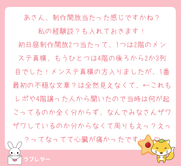あさん、制作開放当たった感じですかね？
私の経験談？も入れておきます！
初日昼制作開放2つ当たって、1つは2階のメンステ真横、もうひとつは4階の後ろから2か3列目でした！メンステ真横の方入りましたが、1番最初の不穏な文章？は全然見えなくて、←これもレポや4階譲った人から聞いたので当時は何が起こってるのか全く分からず、なんでみなさんザワザワしているのか分からなくて周りもえっ？えっ？ってなってて心臓が痛かったです…。