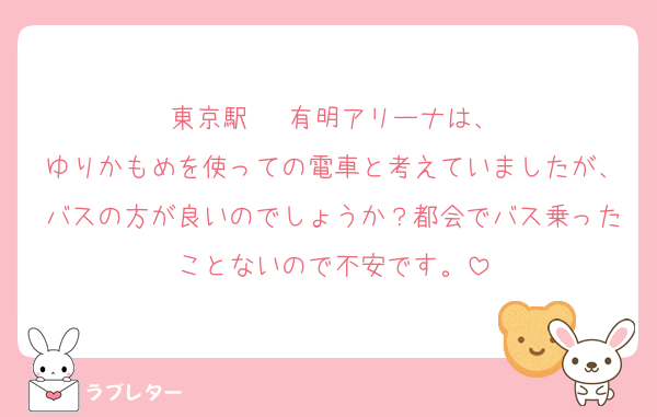 東京駅 ⇄ 有明アリーナは、
ゆりかもめを使っての電車と考えていましたが、バスの方が良いのでしょうか？都会でバス乗ったことないので不安です。