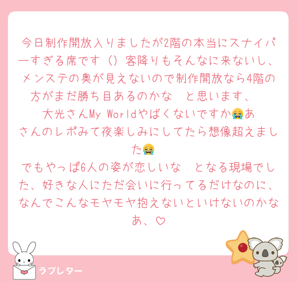 今日制作開放入りましたが2階の本当にスナイパーすぎる席です（）客降りもそんなに来ないし、メンステの奥が見えないので制作開放なら4階の方がまだ勝ち目あるのかな〜と思います、
大光さんMy Worldやばくないですか😭あさんのレポみて夜楽しみにしてたら想像超えました😭
でもやっぱ6人の姿が恋しいな〜となる現場でした、好きな人にただ会いに行ってるだけなのに、なんでこんなモヤモヤ抱えないといけないのかなあ、