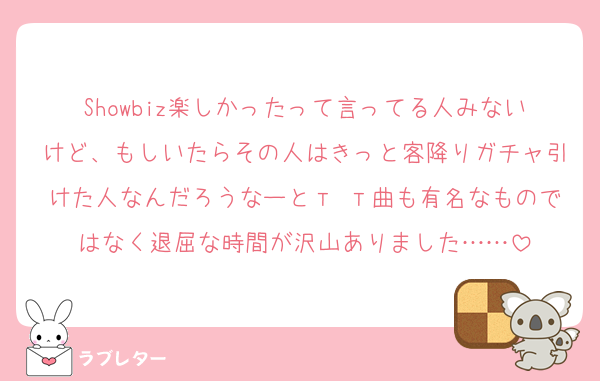 Showbiz楽しかったって言ってる人みないけど、もしいたらその人はきっと客降りガチャ引けた人なんだろうなーとт т曲も有名なものではなく退屈な時間が沢山ありました……