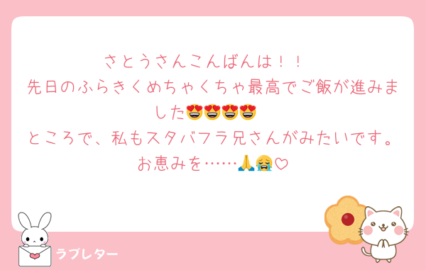 さとうさんこんばんは！！
先日のふらきくめちゃくちゃ最高でご飯が進みました😍😍😍😍
ところで、私もスタバフラ兄さんがみたいです。お恵みを……🙏😭