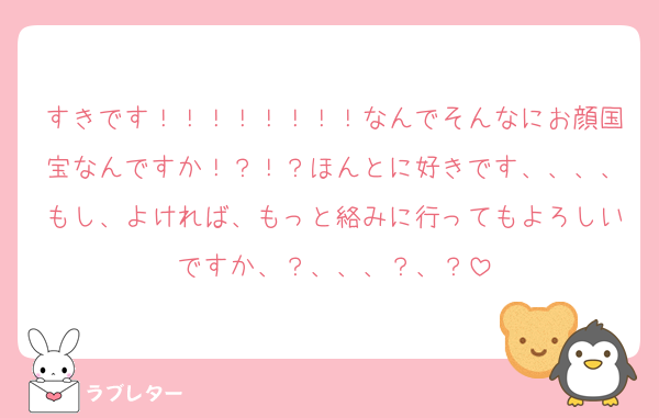 すきです！！！！！！！！なんでそんなにお顔国宝なんですか！？！？ほんとに好きです、、、、もし、よければ、もっと絡みに行ってもよろしいですか、？、、、？、？