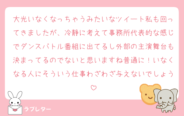 大光いなくなっちゃうみたいなツイート私も回ってきましたが、冷静に考えて事務所代表的な感じでダンスバトル番組に出てるし外部の主演舞台も決まってるのでないと思いますね普通に！いなくなる人にそういう仕事わざわざ与えないでしょう