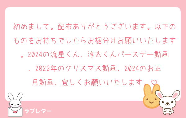 初めまして。配布ありがとうございます。以下のものをお持ちでしたらお裾分けお願いいたします。2024の流星くん、淳太くんバースデー動画、2023年のクリスマス動画、2024のお正月動画、宜しくお願いいたします。