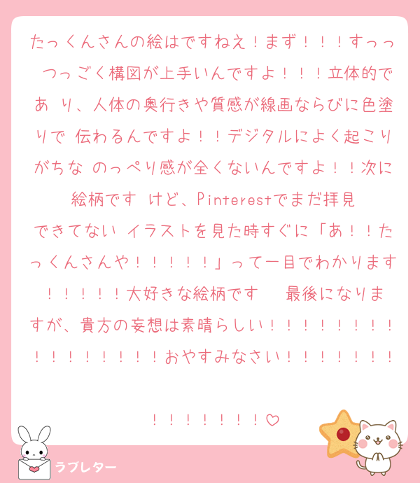 たっくんさんの絵はですねえ！まず！！！すっっ つっごく構図が上手いんですよ！！！立体的であ り、人体の奥行きや質感が線画ならびに色塗りで 伝わるんですよ！！デジタルによく起こりがちな のっぺり感が全くないんですよ！！次に絵柄です けど、Pinterestでまだ拝見できてない イラストを見た時すぐに「あ！！たっくんさんや！！！！！」って一目でわかります！！！！！大好きな絵柄です♥♥♥最後になりますが、貴方の妄想は素晴らしい！！！！！！！！！！！！！！！！おやすみなさい！！！！！！！
！！！！！！！
