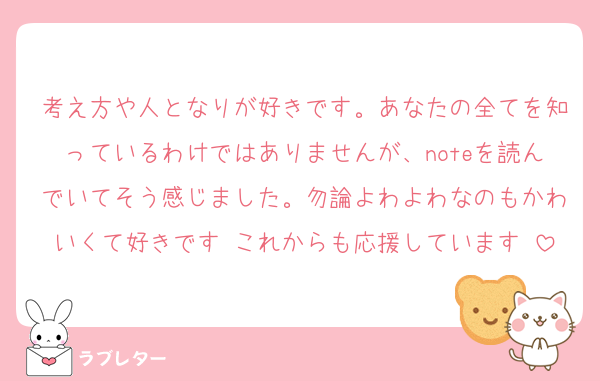 考え方や人となりが好きです。あなたの全てを知っているわけではありませんが、noteを読んでいてそう感じました。勿論よわよわなのもかわいくて好きです♡これからも応援しています♡