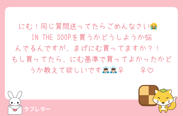 にむ！同じ質問送ってたらごめんなさい😭
IN THE SOOPを買うかどうしようか悩んでるんですが、まげにむ買ってますか？！
もし買ってたら、にむ基準で買ってよかったかどうか教えて欲しいです🙇🏻‍♀️🙇🏻‍♀️