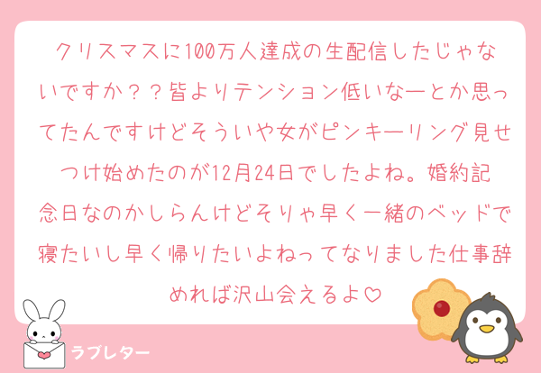 クリスマスに100万人達成の生配信したじゃないですか？？皆よりテンション低いなーとか思ってたんですけどそういや女がピンキーリング見せつけ始めたのが12月24日でしたよね。婚約記念日なのかしらんけどそりゃ早く一緒のベッドで寝たいし早く帰りたいよねってなりました仕事辞めれば沢山会えるよ