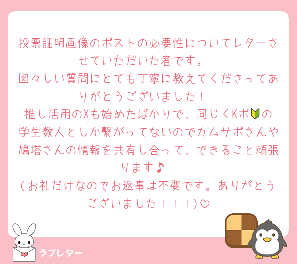 投票証明画像のポストの必要性についてレターさせていただいた者です。
図々しい質問にとても丁寧に教えてくださってありがとうございました！
推し活用のXも始めたばかりで、同じくKポ🔰の学生数人としか繋がってないのでカムサポさんや鳩塔さんの情報を共有し合って、できること頑張ります♪
(お礼だけなのでお返事は不要です。ありがとうございました！！！)