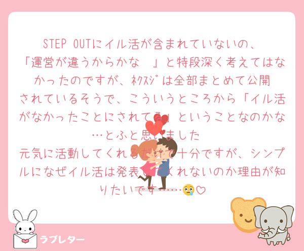 STEP OUTにイル活が含まれていないの、「運営が違うからかな〜」と特段深く考えてはなかったのですが、ﾈｸｽｼﾞは全部まとめて公開されているそうで、こういうところから「イル活がなかったことにされてる」ということなのかな…とふと思いました
元気に活動してくれるだけで十分ですが、シンプルになぜイル活は発表してくれないのか理由が知りたいです……😢