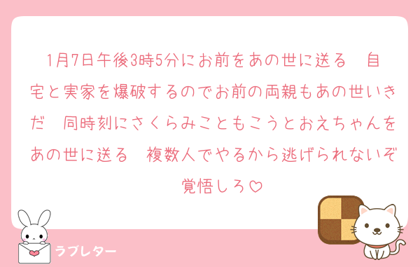 1月7日午後3時5分にお前をあの世に送る　自宅と実家を爆破するのでお前の両親もあの世いきだ　同時刻にさくらみこともこうとおえちゃんをあの世に送る　複数人でやるから逃げられないぞ　覚悟しろ