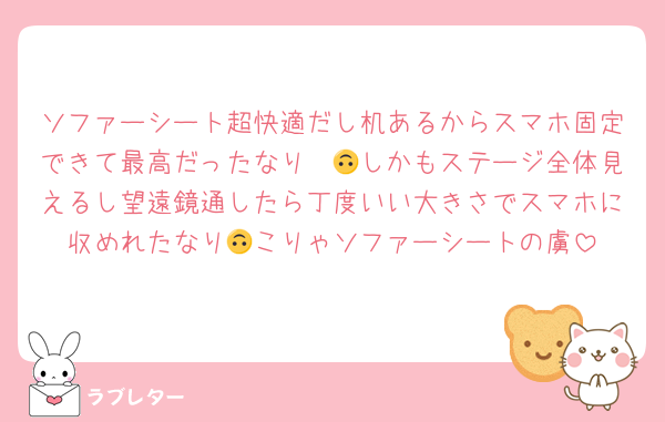 ソファーシート超快適だし机あるからスマホ固定できて最高だったなり〜🙃しかもステージ全体見えるし望遠鏡通したら丁度いい大きさでスマホに収めれたなり🙃こりゃソファーシートの虜