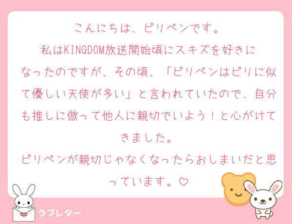 こんにちは、ピリペンです。
私はKINGDOM放送開始頃にスキズを好きになったのですが、その頃、「ピリペンはピリに似て優しい天使が多い」と言われていたので、自分も推しに倣って他人に親切でいよう！と心がけてきました。
ピリペンが親切じゃなくなったらおしまいだと思っています。