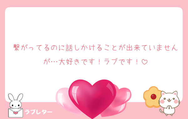 繋がってるのに話しかけることが出来ていませんが…大好きです！ラブです！