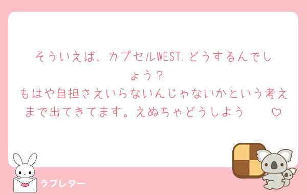 そういえば、カプセルWEST.どうするんでしょう？
もはや自担さえいらないんじゃないかという考えまで出てきてます。えぬちゃどうしよう🥺🥺