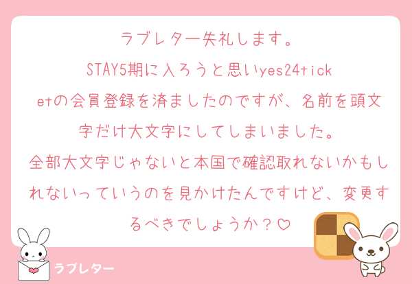 ラブレター失礼します。
STAY5期に入ろうと思いyes24ticketの会員登録を済ましたのですが、名前を頭文字だけ大文字にしてしまいました。
全部大文字じゃないと本国で確認取れないかもしれないっていうのを見かけたんですけど、変更するべきでしょうか？