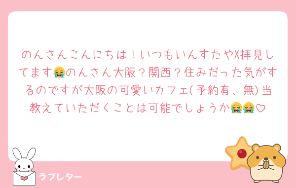 のんさんこんにちは！いつもいんすたやX拝見してます😭のんさん大阪？関西？住みだった気がするのですが大阪の可愛いカフェ(予約有、無)当教えていただくことは可能でしょうか😭😭