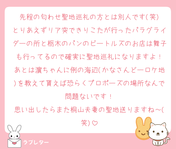 先程の匂わせ聖地巡礼の方とは別人です(笑)
とりあえずリア突できりこたが行ったパラグライダーの所と栃木のパンのビートルズのお店は舞子も行ってるので確実に聖地巡礼になりますよ！
あとは濵ちゃんに例の海辺(かなさんどーロケ地)を教えて貰えば恐らくプロポーズの場所なんで問題ないです！
思い出したらまた桐山夫妻の聖地送りますね～(笑)
