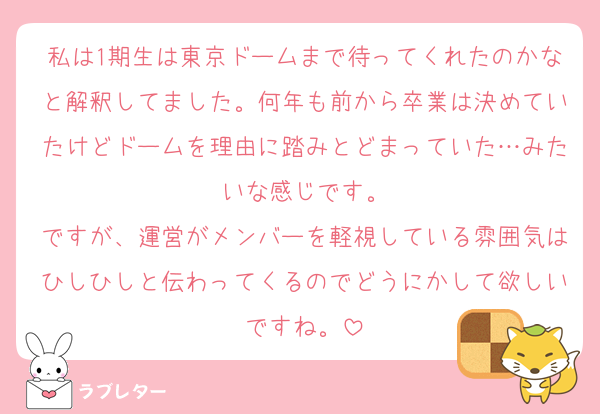 私は1期生は東京ドームまで待ってくれたのかなと解釈してました。何年も前から卒業は決めていたけどドームを理由に踏みとどまっていた…みたいな感じです。
ですが、運営がメンバーを軽視している雰囲気はひしひしと伝わってくるのでどうにかして欲しいですね。