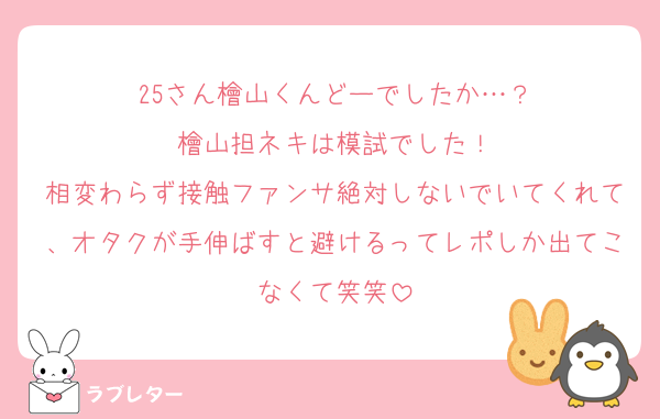 25さん檜山くんどーでしたか…？
檜山担ネキは模試でした！
相変わらず接触ファンサ絶対しないでいてくれて、オタクが手伸ばすと避けるってレポしか出てこなくて笑笑