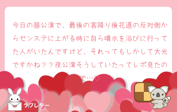 今日の昼公演で、最後の客降り後花道の反対側からセンステに上がる時に自ら噴水を浴びに行ってた人がいたんですけど、それってもしかして大光ですかね？？夜公演そうしていたってレポ見たので…