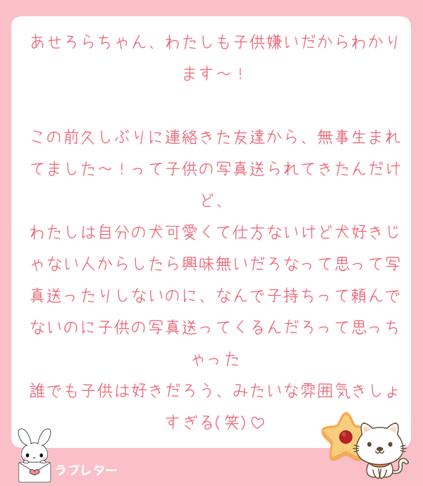 あせろらちゃん、わたしも子供嫌いだからわかります～！

この前久しぶりに連絡きた友達から、無事生まれてました～！って子供の写真送られてきたんだけど、
わたしは自分の犬可愛くて仕方ないけど犬好きじゃない人からしたら興味無いだろなって思って写真送ったりしないのに、なんで子持ちって頼んでないのに子供の写真送ってくるんだろって思っちゃった
誰でも子供は好きだろう、みたいな雰囲気きしょすぎる(笑)