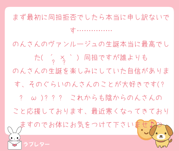 まず最初に同担拒否でしたら本当に申し訳ないです……………
のんさんのヴァンルージュの生誕本当に最高でした( ´•̥×•̥` )♡同担ですが誰よりものんさんの生誕を楽しみにしていた自信があります、そのぐらいのんさんのことが大好きです(꜆꜄•ω•)꜆꜄꜆♡これからも陰からのんさんのこと応援しております、最近寒くなってきておりますのでお体にお気をつけて下さいませ♪
