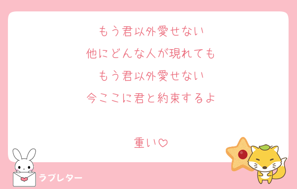 もう君以外愛せない
他にどんな人が現れても
もう君以外愛せない
今ここに君と約束するよ

重い