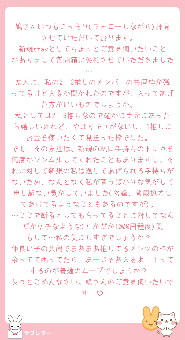 鳩さんいつもこっそり(フォローしながら)拝見させていただいております。
新規stayとしてちょっとご意見伺いたいことがありまして質問箱に失礼させていただきました…
友人に、私の2〜3推しのメンバーの共同枠が残ってるけど入るか聞かれたのですが、入ってあげた方がいいものでしょうか。
私としては2〜3推しなので確かに手元にあったら嬉しいけれど、やはりキリがないし、1推しにお金を使いたくて見送った枠でした。
でも、その友達は、新規の私に手持ちのトレカを何度かソンムルしてくれたこともありますし、それに対して新規の私は返してあげられる手持ちがないため、なんとなく私が貰うばかりな気がして申し訳ない気がしていました(勿論、普段協力してあげてるようなこともあるのですが)。
…ここで断るとしてもらってることに対してなんだかケチなような(たかだか1000円程度)気もして…私の気にしすぎでしょうか？
仲良い子の共同でまあまあ推してるメンツの枠が余ってて困ってたら、あーじゃあ入るよ〜！ってするのが普通のムーブでしょうか？
長々とごめんなさい。鳩さんのご意見伺いたいです🥲