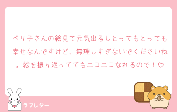 ベリ子さんの絵見て元気出るしとってもとっても幸せなんですけど、無理しすぎないでくださいね。絵を振り返っててもニコニコなれるので！