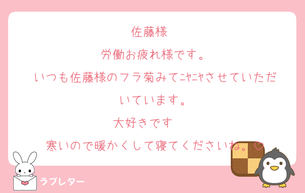 佐藤様　
労働お疲れ様です。
いつも佐藤様のフラ菊みてﾆﾔﾆﾔさせていただいています。
大好きです❤❤
寒いので暖かくして寝てくださいね。