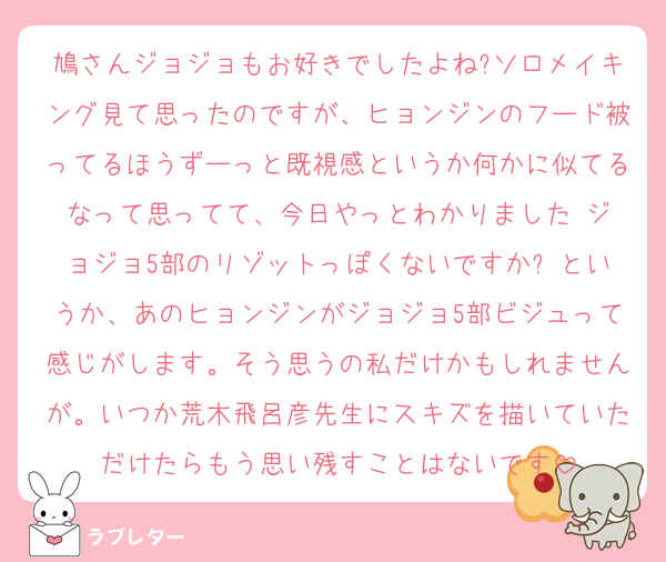 鳩さんジョジョもお好きでしたよね?ソロメイキング見て思ったのですが、ヒョンジンのフード被ってるほうずーっと既視感というか何かに似てるなって思ってて、今日やっとわかりました‼︎ジョジョ5部のリゾットっぽくないですか⁉︎というか、あのヒョンジンがジョジョ5部ビジュって感じがします。そう思うの私だけかもしれませんが。いつか荒木飛呂彦先生にスキズを描いていただけたらもう思い残すことはないです