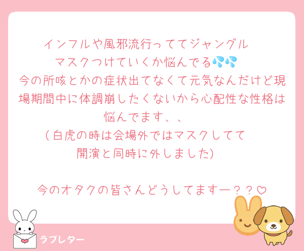 インフルや風邪流行っててジャングル
マスクつけていくか悩んでる💦💦
今の所咳とかの症状出てなくて元気なんだけど現場期間中に体調崩したくないから心配性な性格は悩んでます、、
(白虎の時は会場外ではマスクしてて
開演と同時に外しました)

今のオタクの皆さんどうしてますー？？