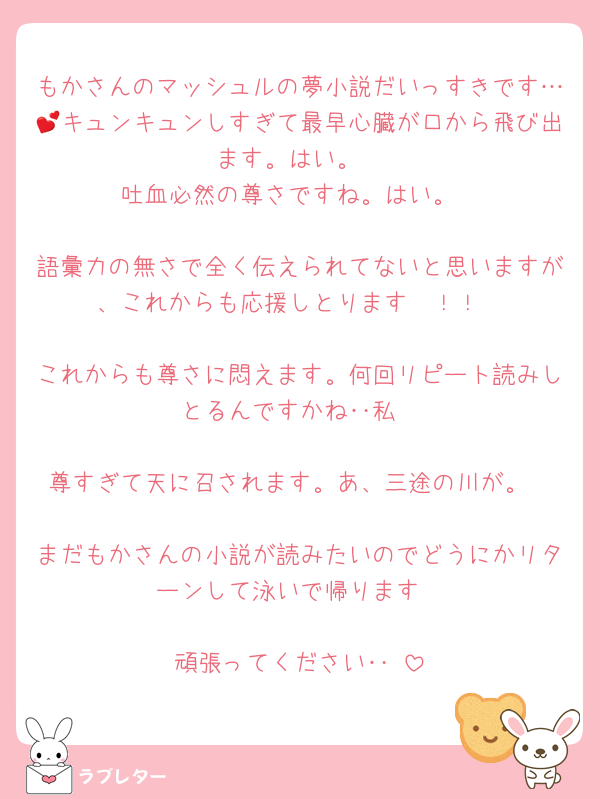もかさんのマッシュルの夢小説だいっすきです…💕キュンキュンしすぎて最早心臓が口から飛び出ます。はい。
吐血必然の尊さですね。はい。

語彙力の無さで全く伝えられてないと思いますが、これからも応援しとります〜！！

これからも尊さに悶えます。何回リピート読みしとるんですかね‥私

尊すぎて天に召されます。あ、三途の川が。

まだもかさんの小説が読みたいのでどうにかリターンして泳いで帰ります

頑張ってください‥‼️