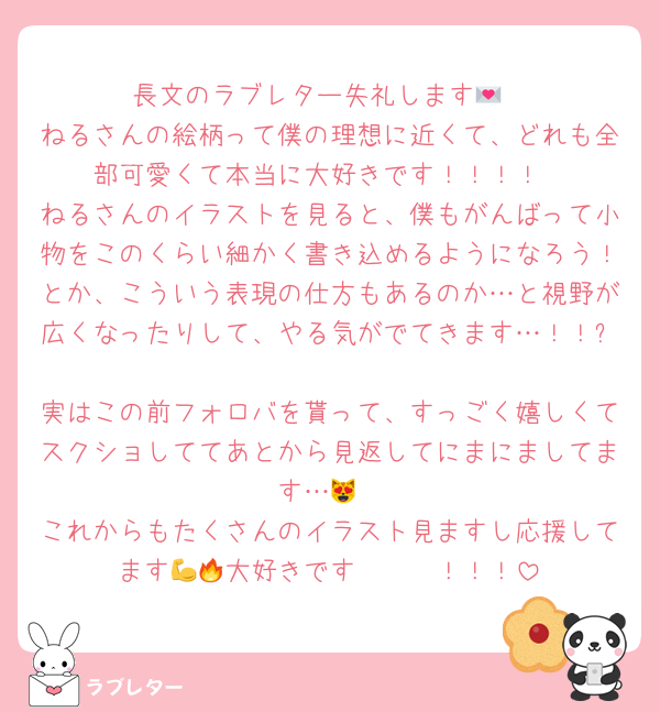 長文のラブレター失礼します💌
ねるさんの絵柄って僕の理想に近くて、どれも全部可愛くて本当に大好きです！！！！
ねるさんのイラストを見ると、僕もがんばって小物をこのくらい細かく書き込めるようになろう！とか、こういう表現の仕方もあるのか…と視野が広くなったりして、やる気がでてきます…！！✨
実はこの前フォロバを貰って、すっごく嬉しくてスクショしててあとから見返してにまにましてます…😻
これからもたくさんのイラスト見ますし応援してます💪🔥大好きです〜〜〜！！！