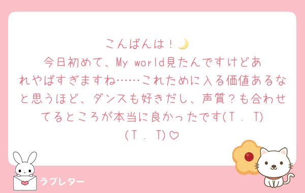こんばんは！🌙
今日初めて、My world見たんですけどあれやばすぎますね……これために入る価値あるなと思うほど、ダンスも好きだし、声質？も合わせてるところが本当に良かったです(T . T)(T . T)