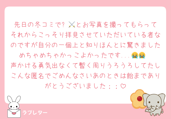 先日の冬コミで⚔️🎐とお写真を撮ってもらってそれからこっそり拝見させていただいている者なのですが自分の一個上と知りほんとに驚きましためちゃめちゃかっこよかったです...😭😭
声かける勇気出なくて暫く周りうろうろしてたしこんな匿名でごめんなさいあのときは飴までありがとうございました；；