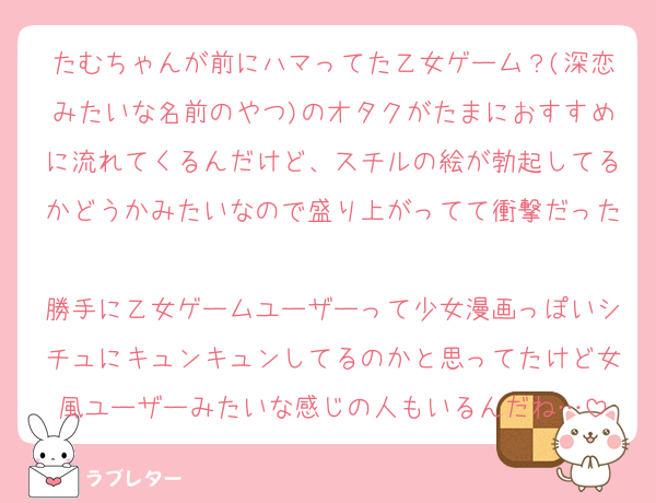 たむちゃんが前にハマってた乙女ゲーム？(深恋みたいな名前のやつ)のオタクがたまにおすすめに流れてくるんだけど、スチルの絵が勃起してるかどうかみたいなので盛り上がってて衝撃だった
勝手に乙女ゲームユーザーって少女漫画っぽいシチュにキュンキュンしてるのかと思ってたけど女風ユーザーみたいな感じの人もいるんだね…