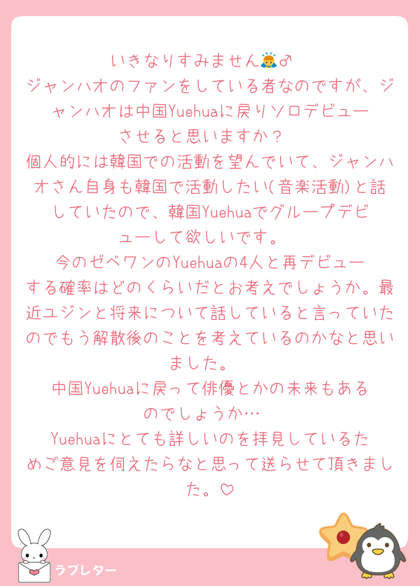 いきなりすみません🙇‍♂️
ジャンハオのファンをしている者なのですが、ジャンハオは中国Yuehuaに戻りソロデビューさせると思いますか？
個人的には韓国での活動を望んでいて、ジャンハオさん自身も韓国で活動したい(音楽活動)と話していたので、韓国Yuehuaでグループデビューして欲しいです。
今のゼベワンのYuehuaの4人と再デビューする確率はどのくらいだとお考えでしょうか。最近ユジンと将来について話していると言っていたのでもう解散後のことを考えているのかなと思いました。
中国Yuehuaに戻って俳優とかの未来もあるのでしょうか…
Yuehuaにとても詳しいのを拝見しているためご意見を伺えたらなと思って送らせて頂きました。