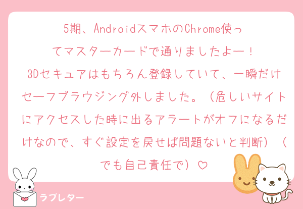 5期、AndroidスマホのChrome使ってマスターカードで通りましたよー！
3Dセキュアはもちろん登録していて、一瞬だけセーフブラウジング外しました。（危しいサイトにアクセスした時に出るアラートがオフになるだけなので、すぐ設定を戻せば問題ないと判断）（でも自己責任で）