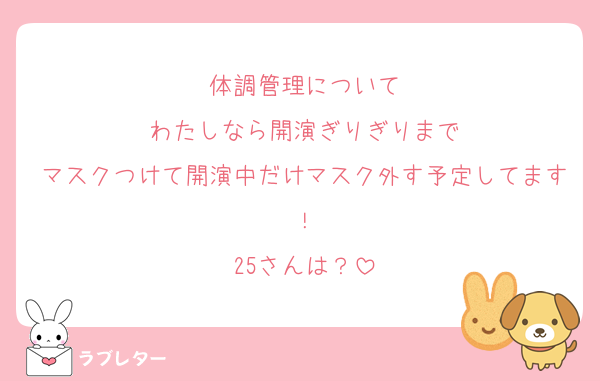 体調管理について
わたしなら開演ぎりぎりまで
マスクつけて開演中だけマスク外す予定してます！
25さんは？