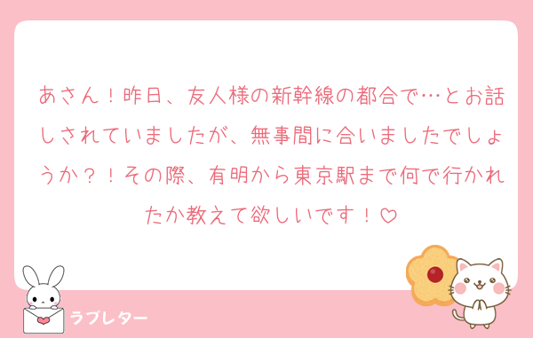あさん！昨日、友人様の新幹線の都合で…とお話しされていましたが、無事間に合いましたでしょうか？！その際、有明から東京駅まで何で行かれたか教えて欲しいです！