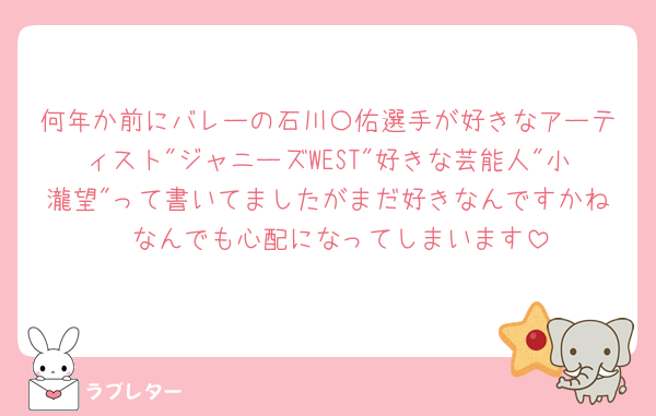 何年か前にバレーの石川〇佑選手が好きなアーティスト"ジャニーズWEST"好きな芸能人"小瀧望"って書いてましたがまだ好きなんですかね🥲なんでも心配になってしまいます