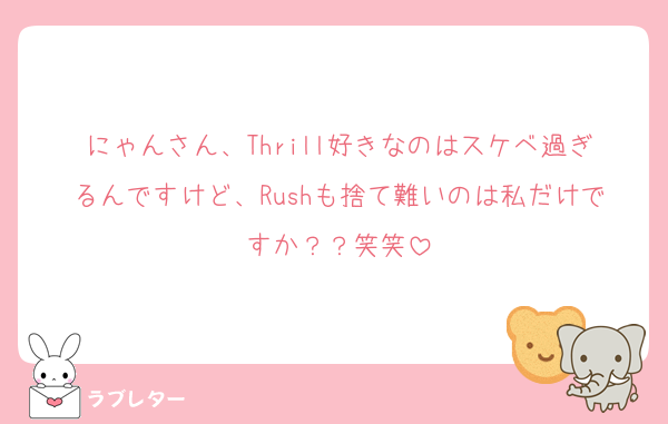 にゃんさん、Thrill好きなのはスケベ過ぎるんですけど、Rushも捨て難いのは私だけですか？？笑笑